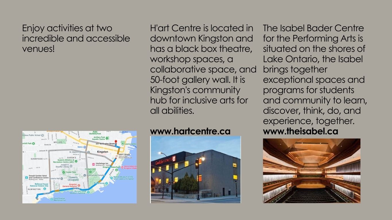 Enjoy activities at two incredible and accessible venues! H'art Centre is located in downtown Kingston and has a black box theatre, workshop spaces, a collaborative space, and 50-foot gallery wall. It is Kingston's community hub for inclusive arts for all abilities.</p>
<p>www.hartcentre.ca<br />
The Isabel Bader Centre for the Performing Arts is situated on the shores of Lake Ontario, the Isabel brings together exceptional spaces and programs for students and community to learn, discover, think, do, and experience, together. www.theisabel.ca</p>
<p>There is an exterior image of H'art Centre's location and an interior image of the Isabel Bader Centre's main stage where The Audition will be performed.